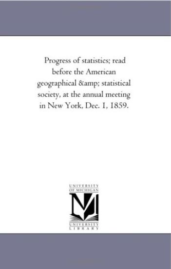 Progress of statistics; read before the American geographical & statistical society, at the annual meeting in New York, Dec. 1, 1859.