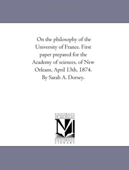 On the philosophy of the University of France. First paper prepared for the Academy of sciences, of New Orleans, April 13th, 1874. By Sarah A. Dorsey.