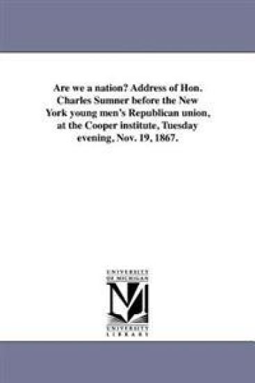 Are we a nation? Address of Hon. Charles Sumner before the New York young men's Republican union, at the Cooper institute, Tuesday evening, Nov. 19, 1867.