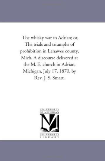 The whisky war in Adrian; or, The trials and triumphs of prohibition in Lenawee county, Mich. A discourse delivered at the M. E. church in Adrian, Michigan, July 17, 1870, by Rev. J. S. Smart.
