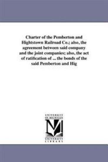 Charter of the Pemberton and Hightstown Railroad Co.; also, the agreement between said company and the joint companies; also, the act of ratification of ... the bonds of the said Pemberton and Hig