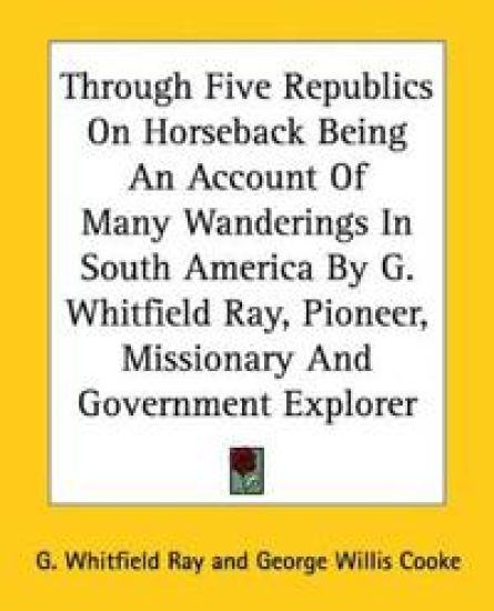 Through Five Republics On Horseback Being An Account Of Many Wanderings In South America By G. Whitfield Ray, Pioneer, Missionary And Government Explorer