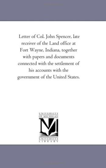 Letter of Col. John Spencer, late receiver of the Land office at Fort Wayne, Indiana, together with papers and documents connected with the settlement ... with the government of the United States.