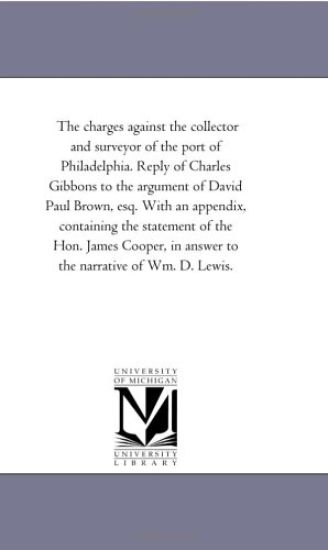 The Charges Against the Collector and Surveyor of the Port of Philadelphia. Reply of Charles Gibbons to the Argument of David Paul Brown, Esq. With An Appendix, Containing the Statement of the Hon. James Cooper, in Answer to the Narrative of Wm. D. Lewis.