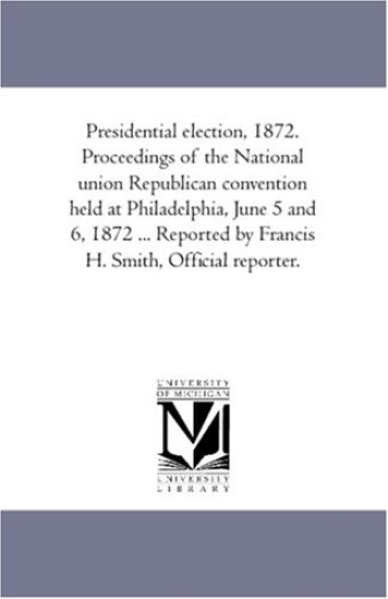 Presidential Election, 1872. Proceedings of the National Union Republican Convention Held At Philadelphia, June 5 and 6, 1872 ... Reported by Francis H. Smith, official Reporter.