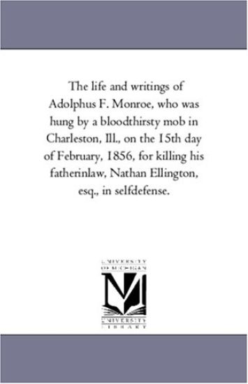 The Life and Writings of Adolphus F. Monroe, Who Was Hung by A Blood-Thirsty Mob in Charleston, Ill., On the 15Th Day of February, 1856, For Killing His Father-In-Law, Nathan Ellington, Esq., in Self-Defense.