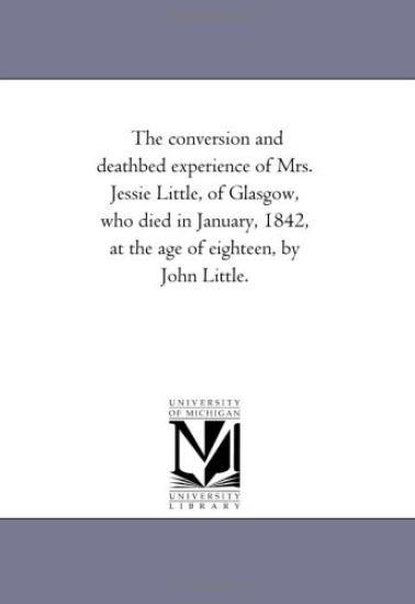 The Conversion and Death-Bed Experience of Mrs. Jessie Little, of Glasgow, Who Died in January, 1842, At the Age of Eighteen, by John Little.