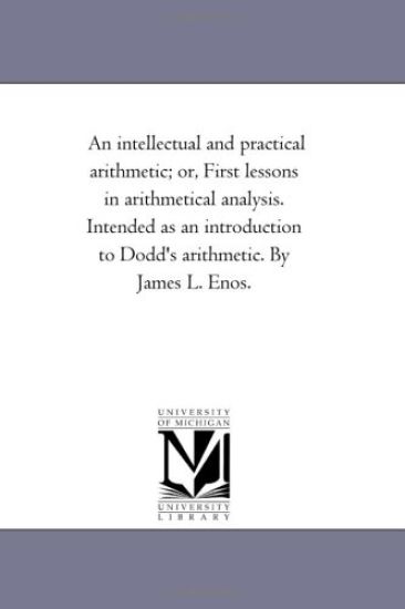 An intellectual and Practical Arithmetic; or, First Lessons in Arithmetical Analysis. intended As An introduction to Dodd'S Arithmetic. by James L. Enos.