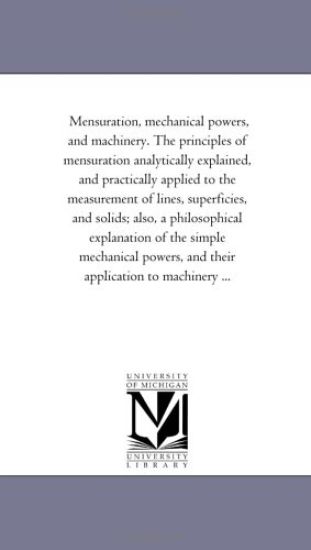 Mensuration, Mechanical Powers, and Machinery. the Principles of Mensuration Analytically Explained, and Practically Applied to the Measurement of Lines, Superficies, and Solids; Also, A Philosophical Explanation of the Simple Mechanical Powers, and their