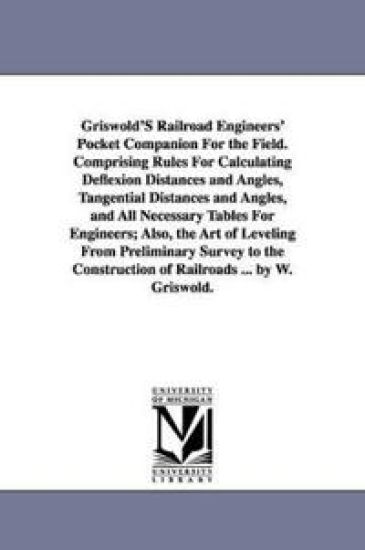 Griswold'S Railroad Engineers' Pocket Companion For the Field. Comprising Rules For Calculating Deflexion Distances and Angles, Tangential Distances and Angles, and All Necessary Tables For Engineers; Also, the Art of Leveling From Preliminary Survey to th