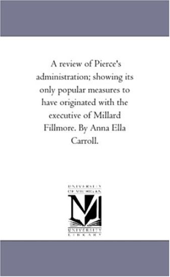A Review of Pierce'S Administration; Showing Its Only Popular Measures to Have originated With the Executive of Millard Fillmore. by Anna Ella Carroll.