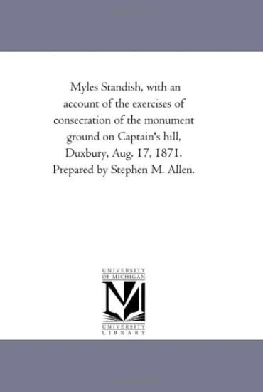 Myles Standish, With An Account of the Exercises of Consecration of the Monument Ground On Captain'S Hill, Duxbury, Aug. 17, 1871. Prepared by Stephen M. Allen.