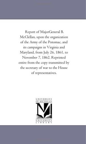 Report of Major-General B. Mcclellan, Upon the organization of the Army of the Potomac, and Its Campaigns in Virginia and Maryland, From July 26, 1861, to November 7, 1862. Reprinted Entire From the Copy Transmitted by the Secretary of War to the House of