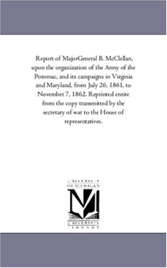 Report of Major-General B. Mcclellan, Upon the organization of the Army of the Potomac, and Its Campaigns in Virginia and Maryland, From July 26, 1861, to November 7, 1862. Reprinted Entire From the Copy Transmitted by the Secretary of War to the House of