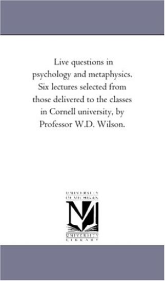 Live Questions in Psychology and Metaphysics. Six Lectures Selected From Those Delivered to the Classes in Cornell University, by Professor W.D. Wilson.