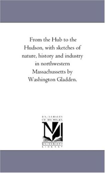 From the Hub to the Hudson, With Sketches of Nature, History and industry in Northwestern Massachussetts by Washington Gladden.