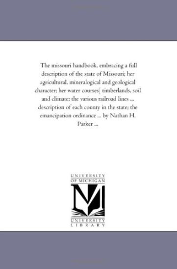 The Missouri Hand-Book, Embracing A Full Description of the State of Missouri; Her Agricultural, Mineralogical and Geological Character; Her Water Courses[ Timberlands, Soil and Climate; the Various Railroad Lines ... Description of Each County in the State; t