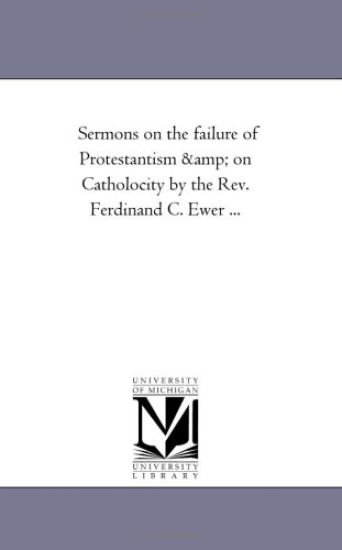 Sermons On the Failure of Protestantism and On Catholocity by the Rev. Ferdinand C. Ewer ...