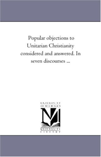 Popular Objections to Unitarian Christianity Considered and Answered. in Seven Discourses ...