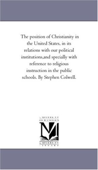 The Position of Christianity in the United States, in Its Relations With Our Political institutions, And Specially With Reference to Religious instruction in the Public Schools. by Stephen Colwell.