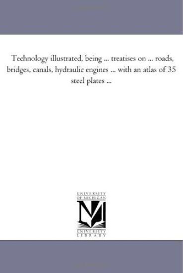 Technology Illustrated, Being ... Treatises On ... Roads, Bridges, Canals, Hydraulic Engines ... With An Atlas of 35 Steel Plates ...