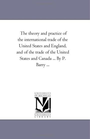 The theory and Practice of the international Trade of the United States and England, and of the Trade of the United States and Canada ... by P. Barry ...
