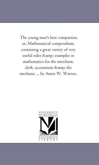 The Young Man'S Best Companion, or, Mathematical Compendium, Containing A Great Variety of Very Useful Rules and Examples in Mathematics For the Merchant, Clerk, Accountant and the Mechanic ... by Amos W. Warren.