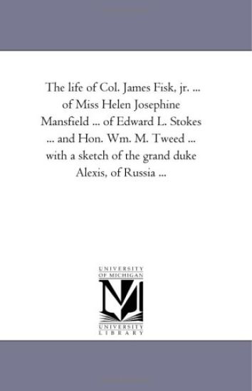 The Life of Col. James Fisk, Jr. ... of Miss Helen Josephine Mansfield ... of Edward L. Stokes ... and Hon. Wm. M. Tweed ... with a Sketch of the Gran