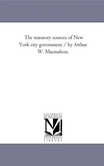 The Statutory Sources of New York City Government / by Arthur W. Macmahon.