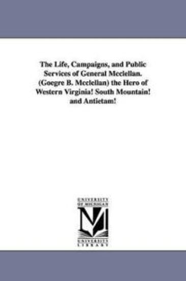 The Life, Campaigns, and Public Services of General Mcclellan. (Goegre B. Mcclellan) the Hero of Western Virginia! South Mountain! and Antietam!