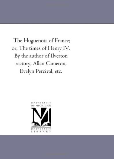 The Huguenots of France; or, the Times of Henry Iv. by the Author of Ilverton Rectory, Allan Cameron, Evelyn Percival, Etc.