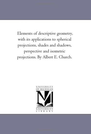 Elements of Descriptive Geometry, With Its Applications to Spherical Projections, Shades and Shadows, Perspective and isometric Projections. by Albert E. Church.