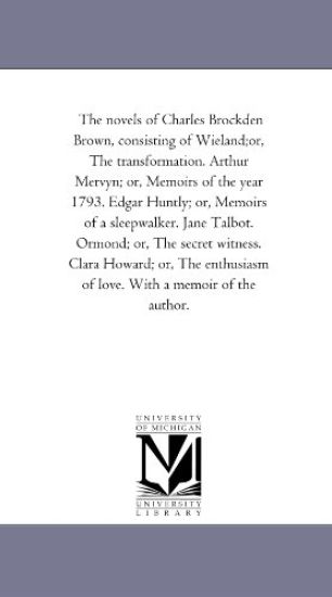The Novels of Charles Brockden Brown, Consisting of Wieland;Or, the Transformation. Arthur Mervyn; or, Memoirs of the Year 1793. Edgar Huntly; or, Memoirs of A Sleep-Walker. Jane Talbot. ormond; or, the Secret Witness. Clara Howard; or, the Enthusiasm of Love.