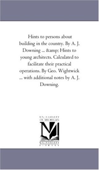 Hints to Persons about Building in the Country. by A. J. Downing ... and Hints to Young Architects. Calculated to Facilitate Their Practical Operation