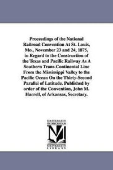Proceedings of the National Railroad Convention At St. Louis, Mo., November 23 and 24, 1875, in Regard to the Construction of the Texas and Pacific Railway As A Southern Trans-Continental Line From the Mississippi Valley to the Pacific Ocean On the Thirty-