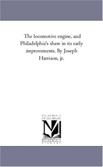 The Locomotive Engine, and Philadelphia's Share in Its Early Improvements. by Joseph Harrison, Jr.