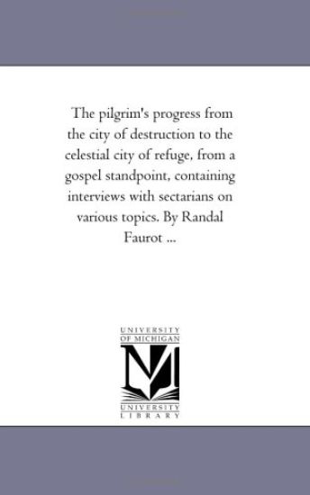 The Pilgrim'S Progress From the City of Destruction to the Celestial City of Refuge, From A Gospel Stand-Point, Containing interviews With Sectarians On Various topics. by Randal Faurot ...