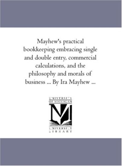 Mayhew'S Practical Book-Keeping Embracing Single and Double Entry, Commercial Calculations, and the Philosophy and Morals of Business ... by Ira Mayhew ...