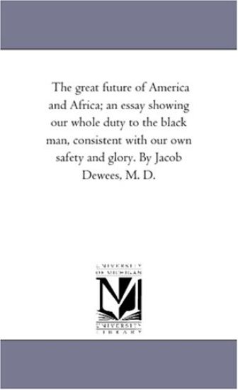 The Great Future of America and Africa; An Essay Showing Our Whole Duty to the Black Man, Consistent With Our Own Safety and Glory. by Jacob Dewees, M. D.