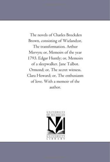 The Novels of Charles Brockden Brown, Consisting of Wieland;Or, the Transformation. Arthur Mervyn; or, Memoirs of the Year 1793. Edgar Huntly; or, Memoirs of A Sleep-Walker. Jane Talbot. ormond; or, the Secret Witness. Clara Howard; or, the Enthusiasm of Love.