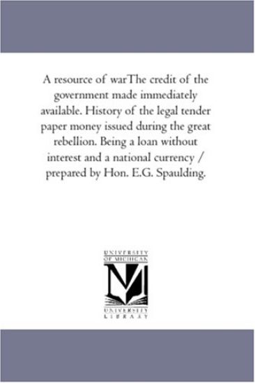 A Resource of War--The Credit of the Government Made Immediately Available. History of the Legal Tender Paper Money issued During the Great Rebellion. Being A Loan Without interest and A National Currency / Prepared by Hon. E.G. Spaulding.