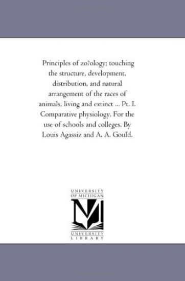 Principles of Zofology; touching the Structure, Development, Distribution, and Natural Arrangement of the Races of Animals, Living and Extinct ... Pt. I. Comparative Physiology. For the Use of Schools and Colleges. by Louis Agassiz and A. A. Gould.