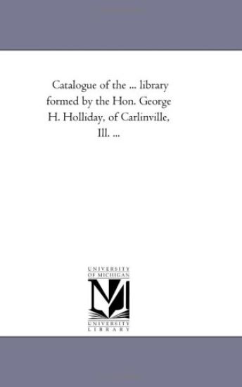Catalogue of the ... Library Formed by the Hon. George H. Holliday, of Carlinville, Ill. ...