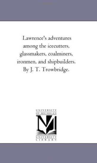 Lawrence's Adventures Among the Ice-Cutters, Glass-Makers, Coal-Miners, Iron-Men, and Ship-Builders. by J. T. Trowbridge.