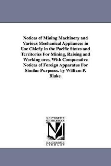 Notices of Mining Machinery and Various Mechanical Appliances in Use Chiefly in the Pacific States and Territories For Mining, Raising and Working ores, With Comparative Notices of Foreign Apparatus For Similar Purposes. by William P. Blake.