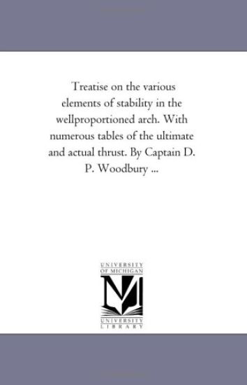 Treatise On the Various Elements of Stability in the Well-Proportioned Arch. With Numerous Tables of the Ultimate and Actual Thrust. by Captain D. P. Woodbury ...