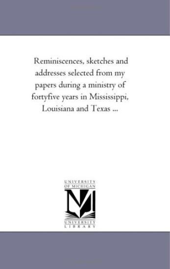 Reminiscences, Sketches and Addresses Selected From My Papers During A Ministry of Forty-Five Years in Mississippi, Louisiana and Texas ...