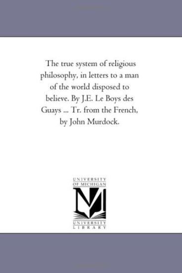 The True System of Religious Philosophy, in Letters to A Man of the World Disposed to Believe. by J.E. Le Boys Des Guays ... Tr. From the French, by John Murdock.