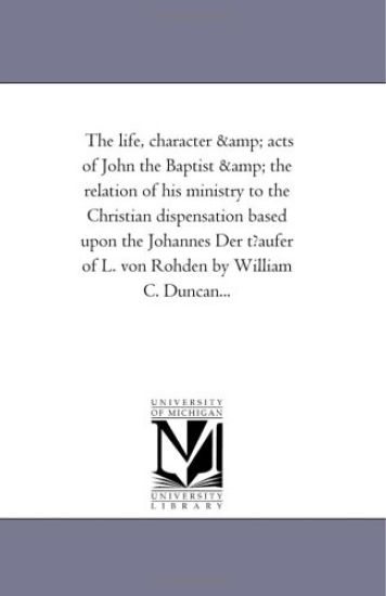 The Life, Character and Acts of John the Baptist and the Relation of His Ministry to the Christian Dispensation Based Upon the Johannes Der Tfaufer of L. Von Rohden by William C. Duncan...