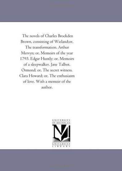 The Novels of Charles Brockden Brown, Consisting of Wieland;Or, the Transformation. Arthur Mervyn; or, Memoirs of the Year 1793. Edgar Huntly; or, Memoirs of A Sleep-Walker. Jane Talbot. ormond; or, the Secret Witness. Clara Howard; or, the Enthusiasm of Love.